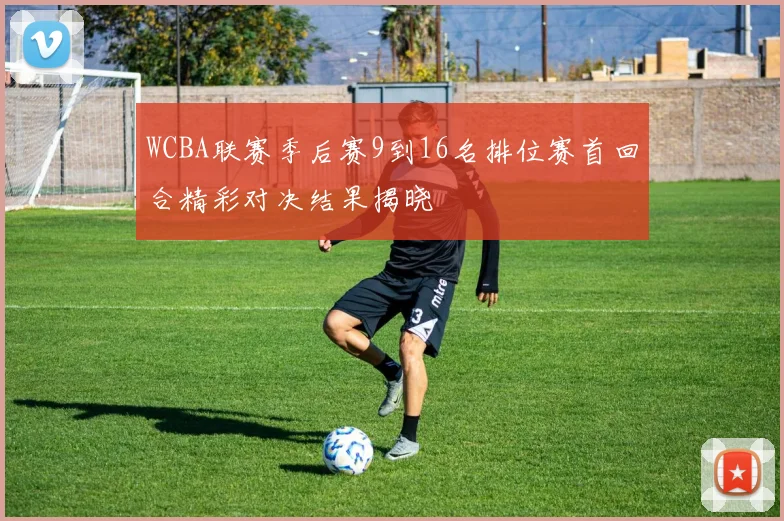 WCBA联赛季后赛9到16名排位赛首回合精彩对决结果揭晓
