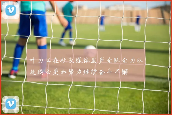 叶力江在社交媒体发声全队全力以赴我会更加努力继续奋斗不懈