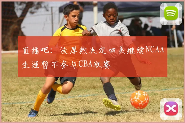 直播吧：淡厚然决定回美继续NCAA生涯暂不参与CBA联赛